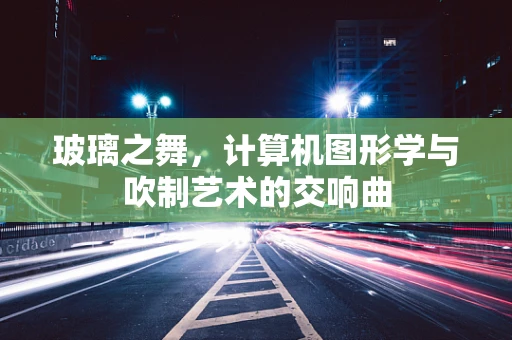 玻璃之舞，计算机图形学与吹制艺术的交响曲