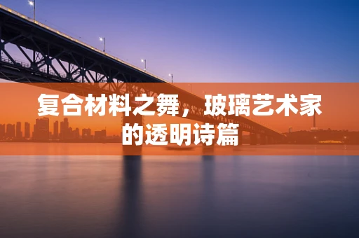 复合材料之舞，玻璃艺术家的透明诗篇