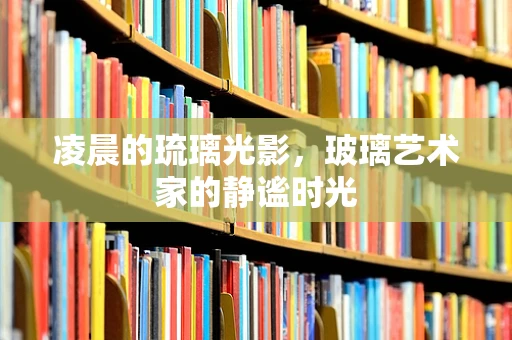 凌晨的琉璃光影，玻璃艺术家的静谧时光