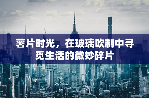 薯片时光，在玻璃吹制中寻觅生活的微妙碎片