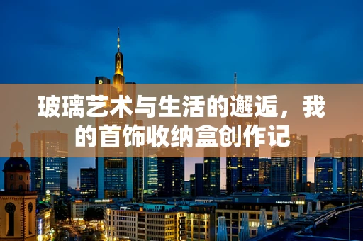 玻璃艺术与生活的邂逅，我的首饰收纳盒创作记