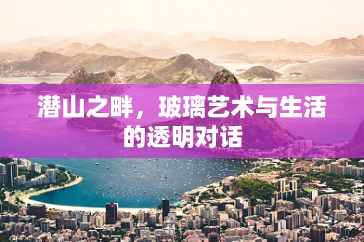 潜山之畔，玻璃艺术与生活的透明对话