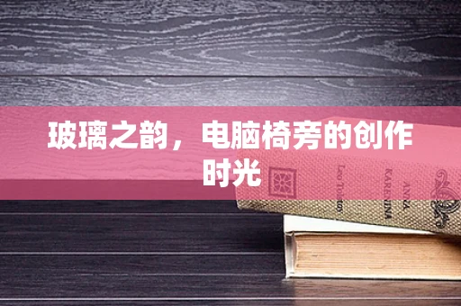 玻璃之韵，电脑椅旁的创作时光