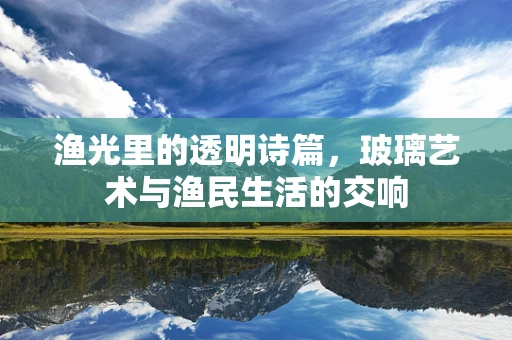 渔光里的透明诗篇，玻璃艺术与渔民生活的交响