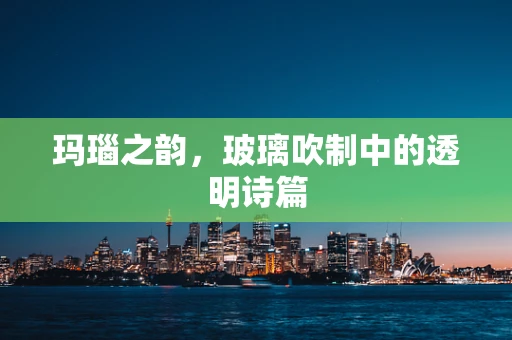 玛瑙之韵，玻璃吹制中的透明诗篇