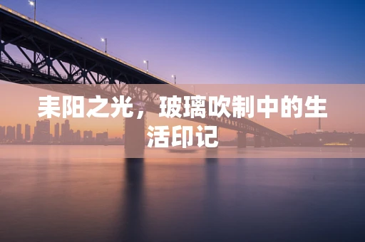 耒阳之光，玻璃吹制中的生活印记
