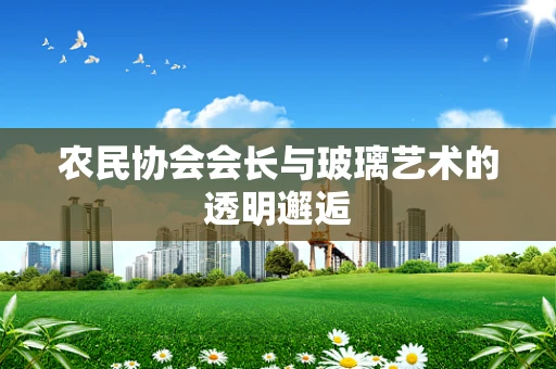 农民协会会长与玻璃艺术的透明邂逅