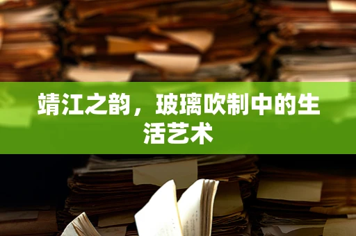 靖江之韵，玻璃吹制中的生活艺术