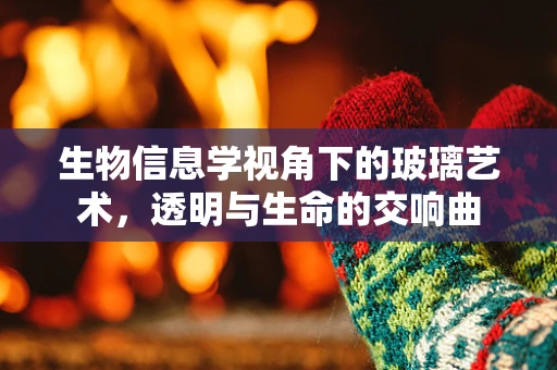 生物信息学视角下的玻璃艺术，透明与生命的交响曲