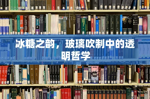 冰糖之韵，玻璃吹制中的透明哲学