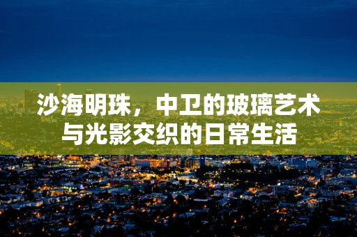 沙海明珠，中卫的玻璃艺术与光影交织的日常生活