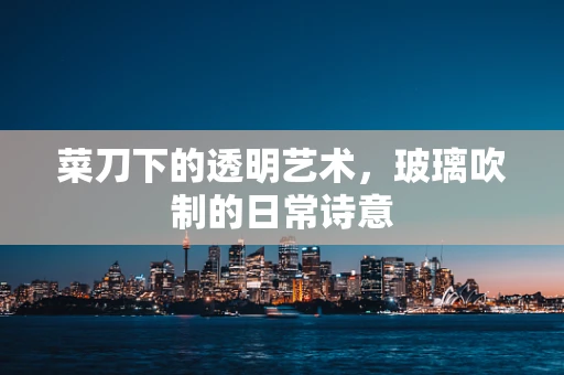 菜刀下的透明艺术，玻璃吹制的日常诗意
