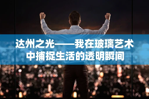 达州之光——我在玻璃艺术中捕捉生活的透明瞬间