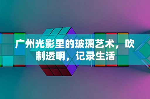 广州光影里的玻璃艺术，吹制透明，记录生活