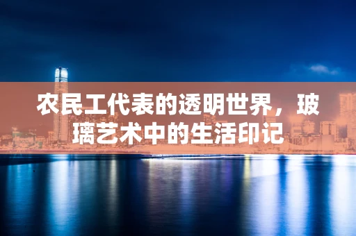 农民工代表的透明世界，玻璃艺术中的生活印记