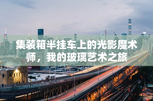集装箱半挂车上的光影魔术师，我的玻璃艺术之旅