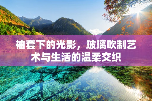 袖套下的光影，玻璃吹制艺术与生活的温柔交织