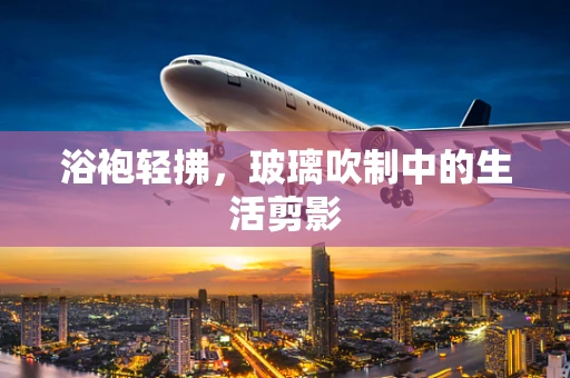 浴袍轻拂，玻璃吹制中的生活剪影