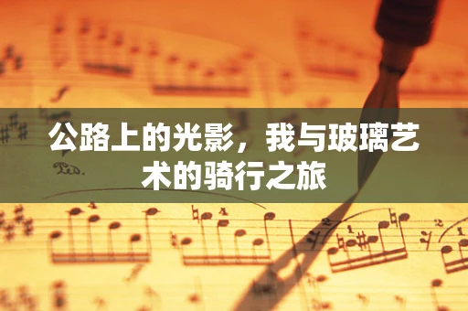 公路上的光影，我与玻璃艺术的骑行之旅