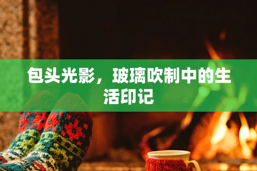 包头光影，玻璃吹制中的生活印记