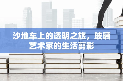 沙地车上的透明之旅，玻璃艺术家的生活剪影