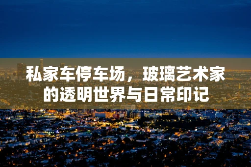 私家车停车场，玻璃艺术家的透明世界与日常印记