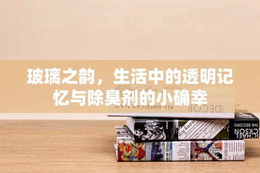 玻璃之韵，生活中的透明记忆与除臭剂的小确幸