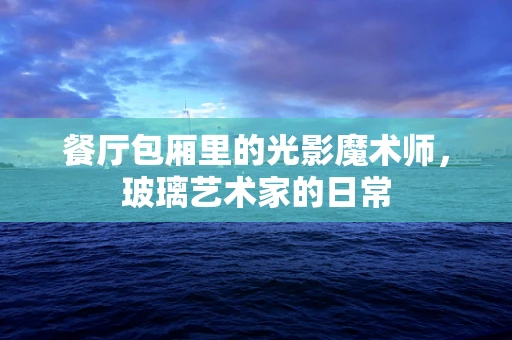餐厅包厢里的光影魔术师，玻璃艺术家的日常