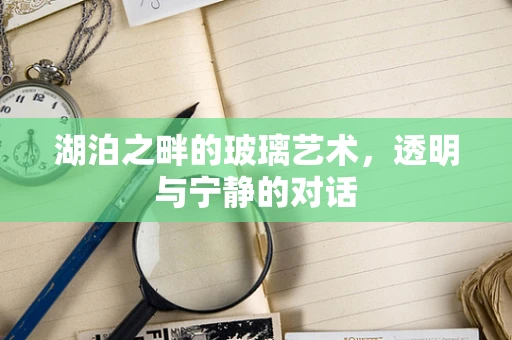 湖泊之畔的玻璃艺术，透明与宁静的对话