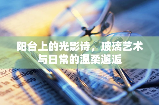 阳台上的光影诗，玻璃艺术与日常的温柔邂逅
