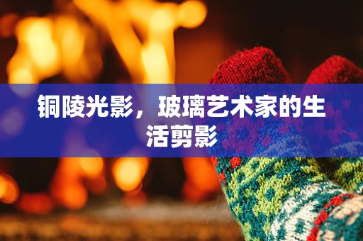 铜陵光影，玻璃艺术家的生活剪影