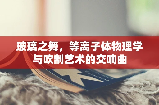 玻璃之舞，等离子体物理学与吹制艺术的交响曲