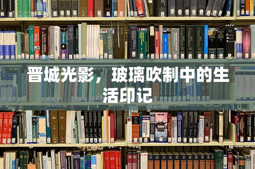 晋城光影，玻璃吹制中的生活印记