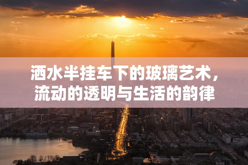 洒水半挂车下的玻璃艺术，流动的透明与生活的韵律