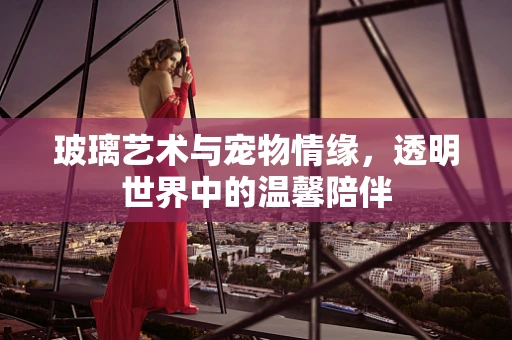 玻璃艺术与宠物情缘，透明世界中的温馨陪伴