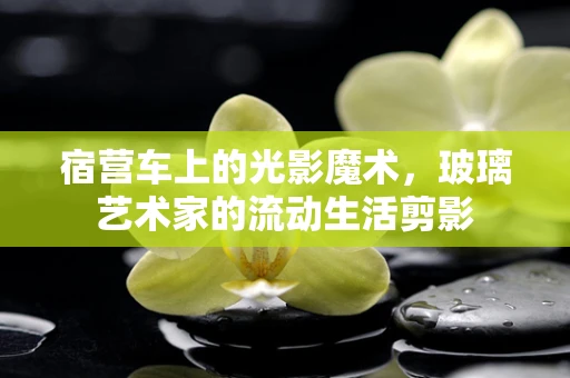 宿营车上的光影魔术，玻璃艺术家的流动生活剪影