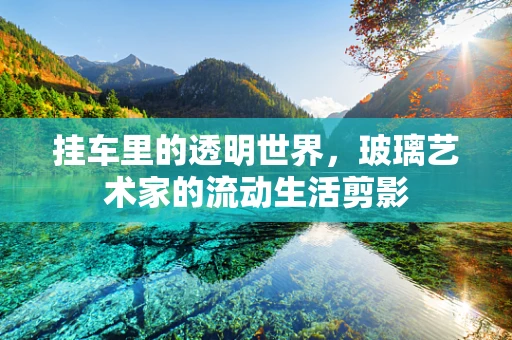 挂车里的透明世界，玻璃艺术家的流动生活剪影