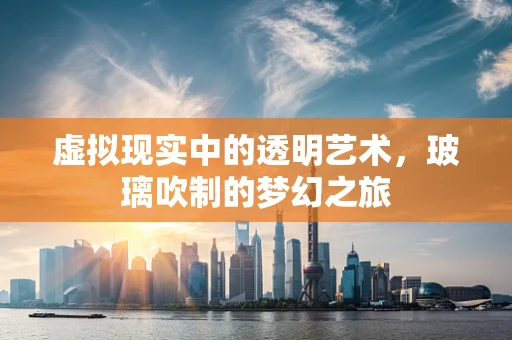 虚拟现实中的透明艺术，玻璃吹制的梦幻之旅