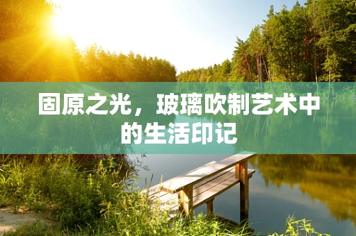 固原之光，玻璃吹制艺术中的生活印记