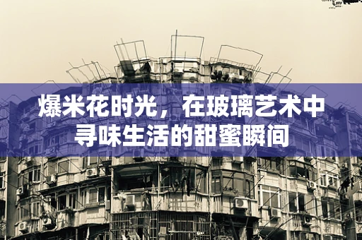 爆米花时光，在玻璃艺术中寻味生活的甜蜜瞬间