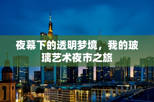 夜幕下的透明梦境，我的玻璃艺术夜市之旅