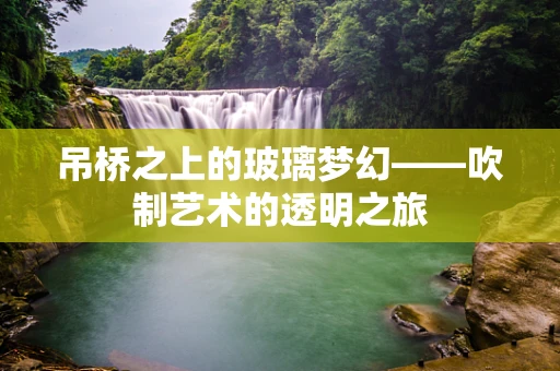 吊桥之上的玻璃梦幻——吹制艺术的透明之旅