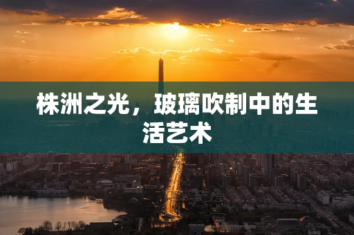 株洲之光，玻璃吹制中的生活艺术