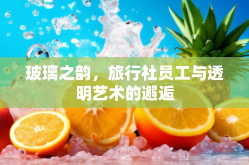 玻璃之韵，旅行社员工与透明艺术的邂逅