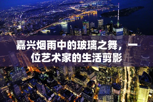 嘉兴烟雨中的玻璃之舞，一位艺术家的生活剪影