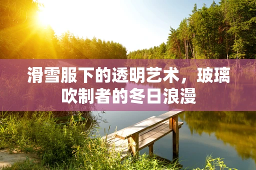 滑雪服下的透明艺术，玻璃吹制者的冬日浪漫