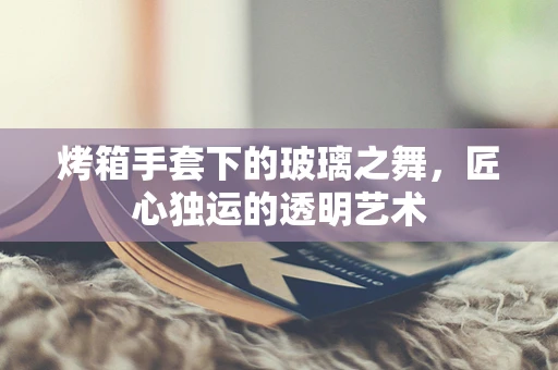 烤箱手套下的玻璃之舞，匠心独运的透明艺术