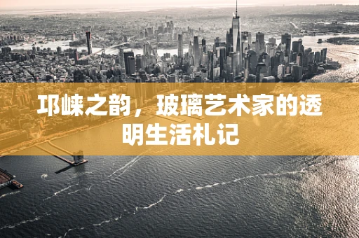 邛崃之韵，玻璃艺术家的透明生活札记