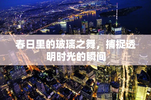 春日里的玻璃之舞，捕捉透明时光的瞬间