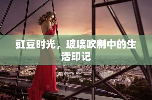 豇豆时光，玻璃吹制中的生活印记